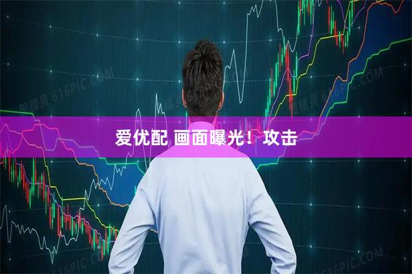 爱优配 画面曝光！攻击