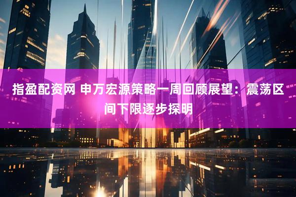 指盈配资网 申万宏源策略一周回顾展望：震荡区间下限逐步探明