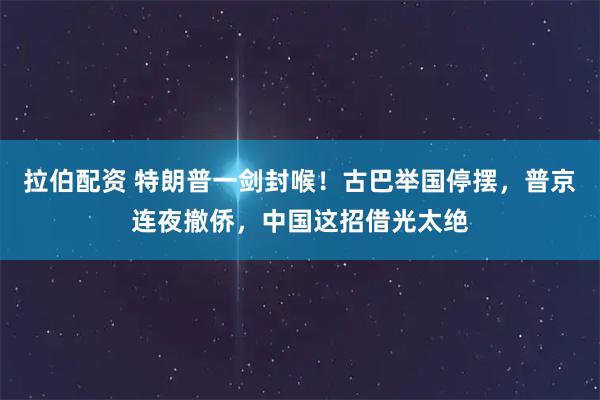 拉伯配资 特朗普一剑封喉！古巴举国停摆，普京连夜撤侨，中国这招借光太绝