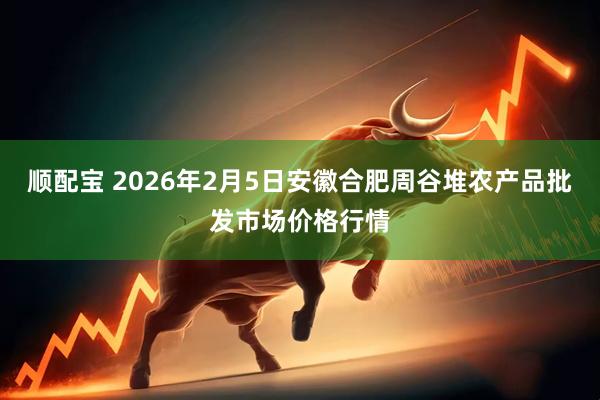顺配宝 2026年2月5日安徽合肥周谷堆农产品批发市场价格行情