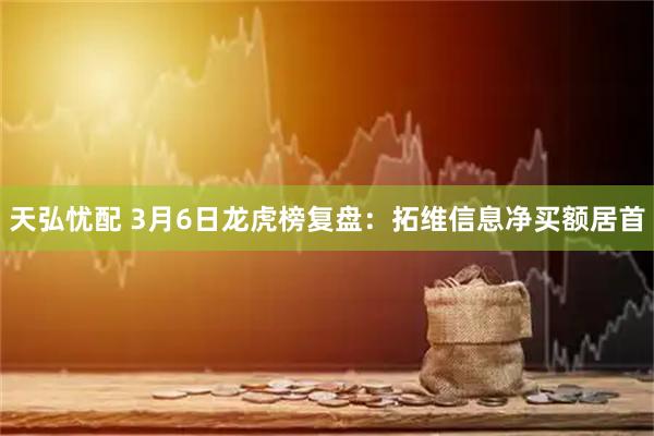 天弘忧配 3月6日龙虎榜复盘：拓维信息净买额居首