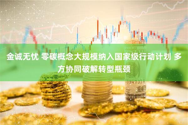 金诚无忧 零碳概念大规模纳入国家级行动计划 多方协同破解转型瓶颈
