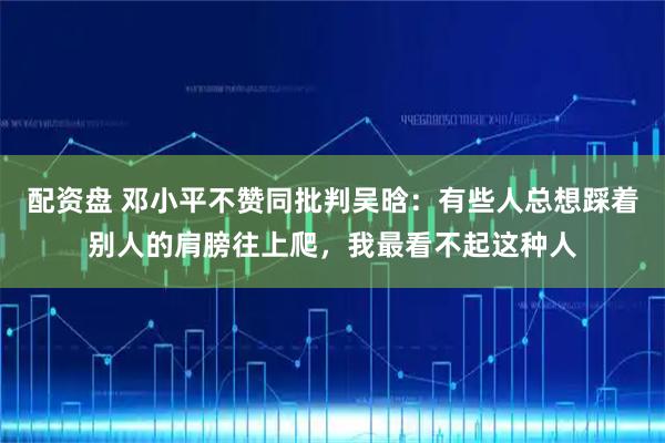 配资盘 邓小平不赞同批判吴晗：有些人总想踩着别人的肩膀往上爬，我最看不起这种人