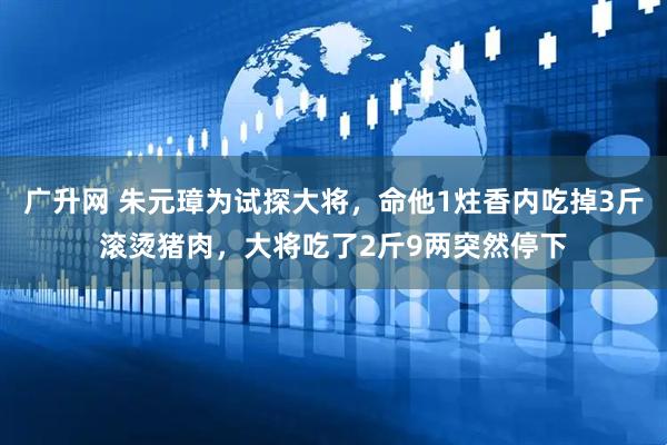 广升网 朱元璋为试探大将，命他1炷香内吃掉3斤滚烫猪肉，大将吃了2斤9两突然停下