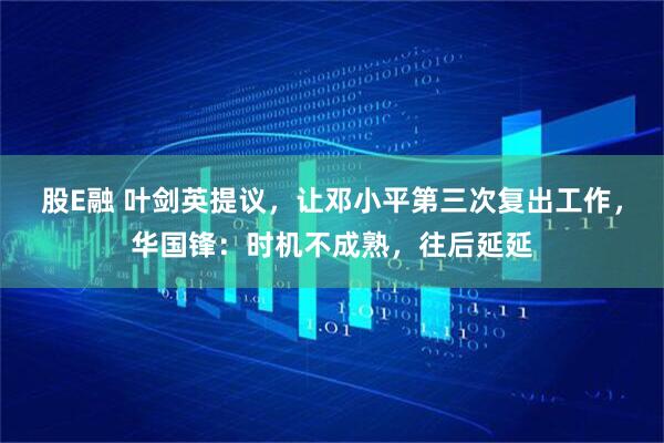 股E融 叶剑英提议，让邓小平第三次复出工作，华国锋：时机不成熟，往后延延