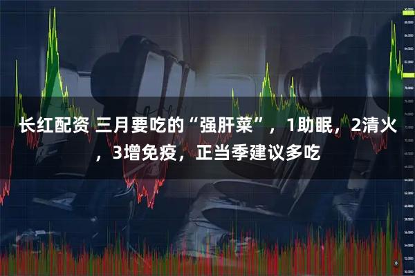 长红配资 三月要吃的“强肝菜”，1助眠，2清火，3增免疫，正当季建议多吃