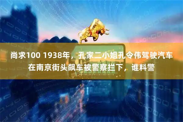 尚求100 1938年，孔家二小姐孔令伟驾驶汽车在南京街头飙车被警察拦下，谁料警