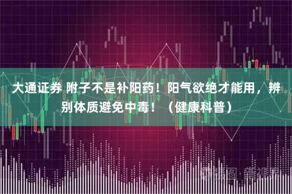 大通证券 附子不是补阳药！阳气欲绝才能用，辨别体质避免中毒！（健康科普）