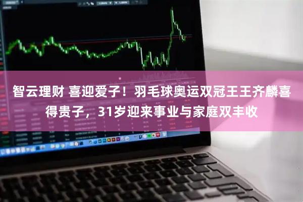 智云理财 喜迎爱子！羽毛球奥运双冠王王齐麟喜得贵子，31岁迎来事业与家庭双丰收
