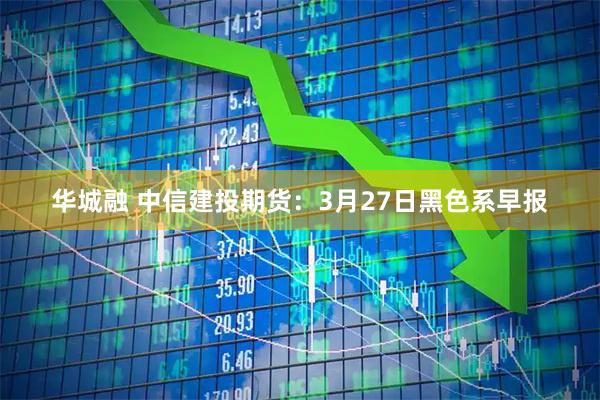 华城融 中信建投期货：3月27日黑色系早报