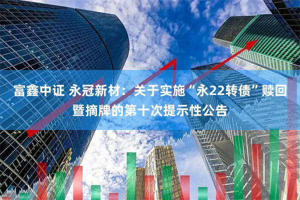 富鑫中证 永冠新材：关于实施“永22转债”赎回暨摘牌的第十次提示性公告