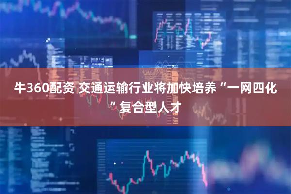 牛360配资 交通运输行业将加快培养“一网四化”复合型人才