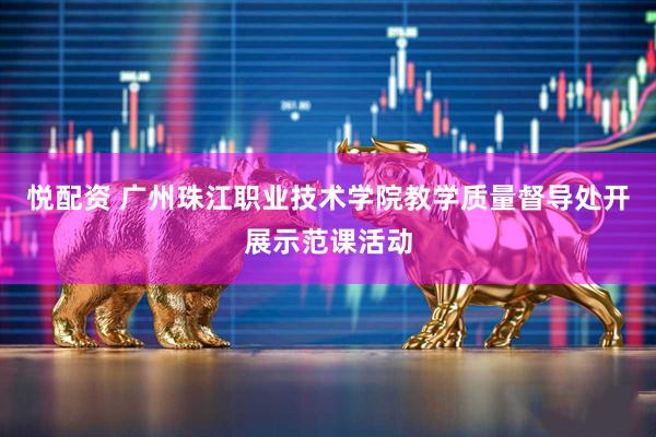 悦配资 广州珠江职业技术学院教学质量督导处开展示范课活动